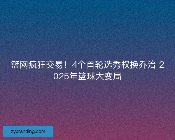 篮网疯狂交易！4个首轮选秀权换乔治 2025年篮球大变局