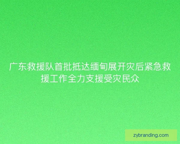 广东救援队首批抵达缅甸展开灾后紧急救援工作全力支援受灾民众