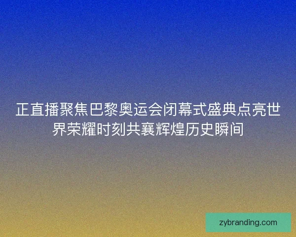 正直播聚焦巴黎奥运会闭幕式盛典点亮世界荣耀时刻共襄辉煌历史瞬间