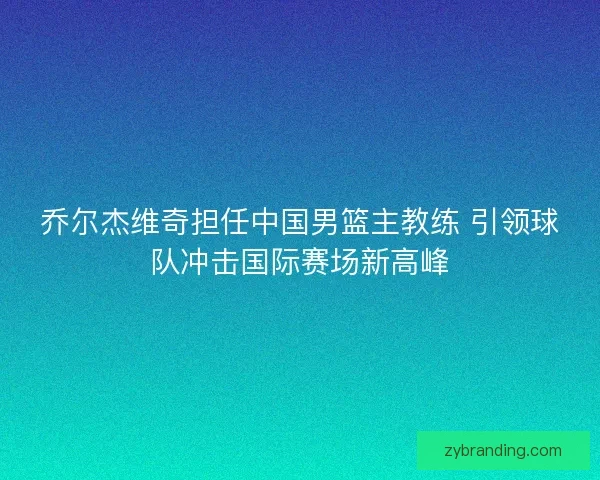乔尔杰维奇担任中国男篮主教练 引领球队冲击国际赛场新高峰