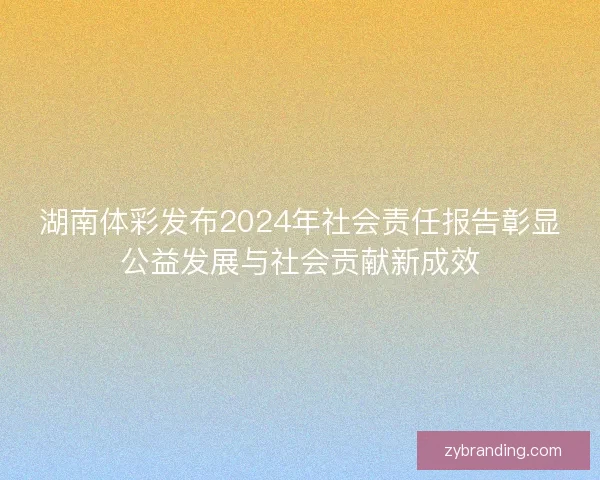 湖南体彩发布2024年社会责任报告彰显公益发展与社会贡献新成效