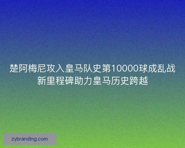 楚阿梅尼攻入皇马队史第10000球成乱战新里程碑助力皇马历史跨越 楚阿梅尼攻入皇马队史第10000球成乱战新里程碑助力皇马历史跨越