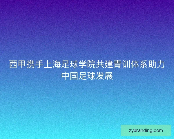西甲携手上海足球学院共建青训体系助力中国足球发展
