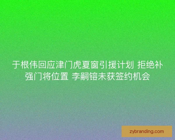 于根伟回应津门虎夏窗引援计划 拒绝补强门将位置 李嗣镕未获签约机会
