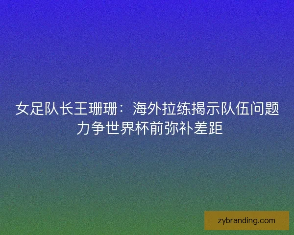 女足队长王珊珊：海外拉练揭示队伍问题 力争世界杯前弥补差距