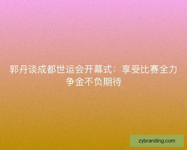 郭丹谈成都世运会开幕式：享受比赛全力争金不负期待