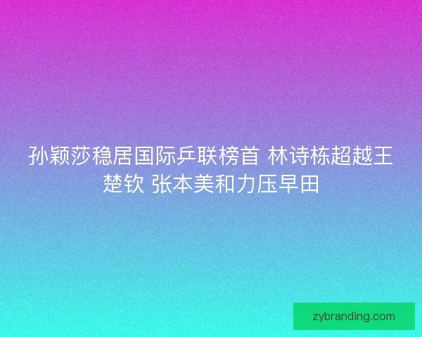 孙颖莎稳居国际乒联榜首 林诗栋超越王楚钦 张本美和力压早田