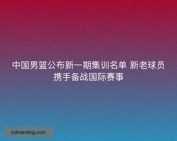 中国男篮公布新一期集训名单 新老球员携手备战国际赛事