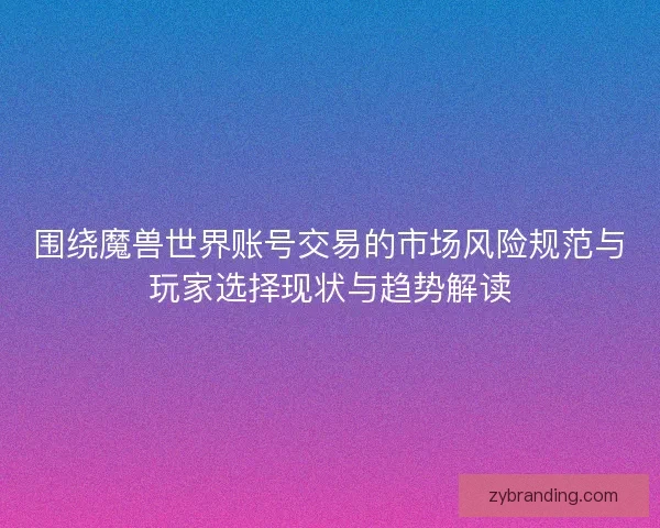 围绕魔兽世界账号交易的市场风险规范与玩家选择现状与趋势解读