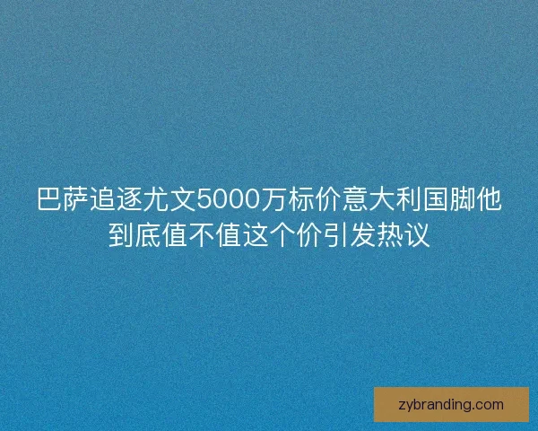 巴萨追逐尤文5000万标价意大利国脚他到底值不值这个价引发热议