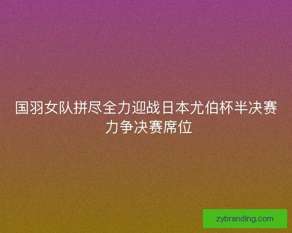 国羽女队拼尽全力迎战日本尤伯杯半决赛 力争决赛席位