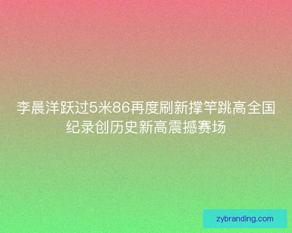 李晨洋跃过5米86再度刷新撑竿跳高全国纪录创历史新高震撼赛场