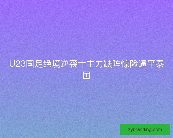 U23国足绝境逆袭十主力缺阵惊险逼平泰国