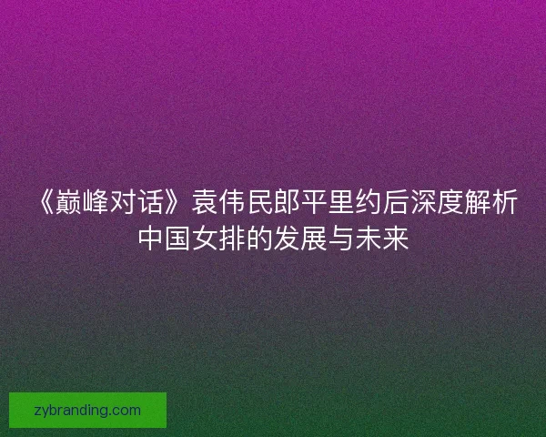《巅峰对话》袁伟民郎平里约后深度解析中国女排的发展与未来